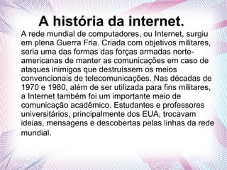 A história da internet. 
A rede mundial de computadores, ou Internet, surgiu 
em plena Guerra Fria. Criada com objetivos militares, 
seria uma das formas das forças armadas norte-americanas 
de manter as comunicações em caso de 
ataques inimigos que destruíssem os meios 
convencionais de telecomunicações. Nas décadas de 
1970 e 1980, além de ser utilizada para fins militares, 
a Internet também foi um importante meio de 
comunicação acadêmico. Estudantes e professores 
universitários, principalmente dos EUA, trocavam 
ideias, mensagens e descobertas pelas linhas da rede 
mundial. 
 