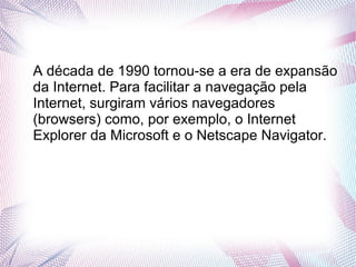 A década de 1990 tornou-se a era de expansão 
da Internet. Para facilitar a navegação pela 
Internet, surgiram vários navegadores 
(browsers) como, por exemplo, o Internet 
Explorer da Microsoft e o Netscape Navigator. 
 