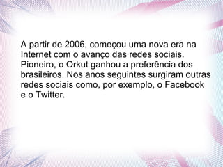 A partir de 2006, começou uma nova era na 
Internet com o avanço das redes sociais. 
Pioneiro, o Orkut ganhou a preferência dos 
brasileiros. Nos anos seguintes surgiram outras 
redes sociais como, por exemplo, o Facebook 
e o Twitter. 
 