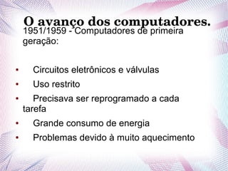O avanço dos computadores. 
1951/1959 - Computadores de primeira 
geração: 
● Circuitos eletrônicos e válvulas 
● Uso restrito 
● Precisava ser reprogramado a cada 
tarefa 
● Grande consumo de energia 
● Problemas devido à muito aquecimento 
 