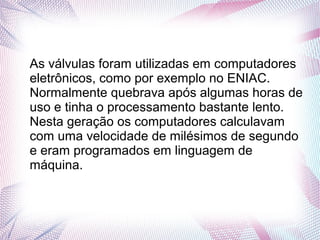 As válvulas foram utilizadas em computadores 
eletrônicos, como por exemplo no ENIAC. 
Normalmente quebrava após algumas horas de 
uso e tinha o processamento bastante lento. 
Nesta geração os computadores calculavam 
com uma velocidade de milésimos de segundo 
e eram programados em linguagem de 
máquina. 
 