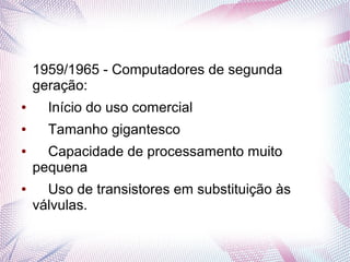 1959/1965 - Computadores de segunda 
geração: 
● Início do uso comercial 
● Tamanho gigantesco 
● Capacidade de processamento muito 
pequena 
● Uso de transistores em substituição às 
válvulas. 
 