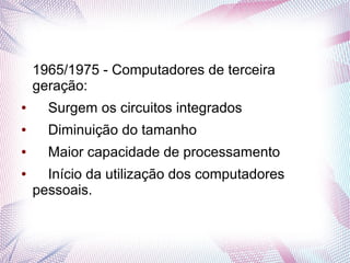 1965/1975 - Computadores de terceira 
geração: 
● Surgem os circuitos integrados 
● Diminuição do tamanho 
● Maior capacidade de processamento 
● Início da utilização dos computadores 
pessoais. 
 
