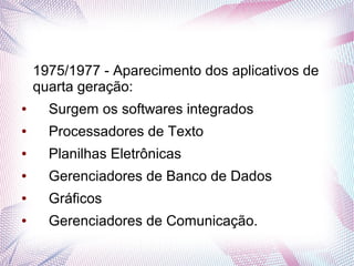 1975/1977 - Aparecimento dos aplicativos de 
quarta geração: 
● Surgem os softwares integrados 
● Processadores de Texto 
● Planilhas Eletrônicas 
● Gerenciadores de Banco de Dados 
● Gráficos 
● Gerenciadores de Comunicação. 
 