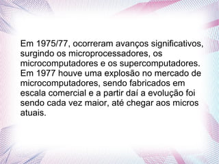 Em 1975/77, ocorreram avanços significativos, 
surgindo os microprocessadores, os 
microcomputadores e os supercomputadores. 
Em 1977 houve uma explosão no mercado de 
microcomputadores, sendo fabricados em 
escala comercial e a partir daí a evolução foi 
sendo cada vez maior, até chegar aos micros 
atuais. 
 