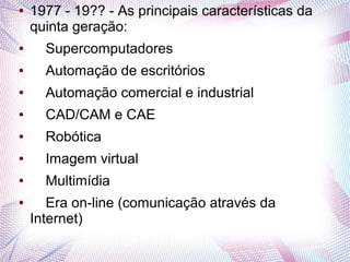 ● 1977 - 19?? - As principais características da 
quinta geração: 
● Supercomputadores 
● Automação de escritórios 
● Automação comercial e industrial 
● CAD/CAM e CAE 
● Robótica 
● Imagem virtual 
● Multimídia 
● Era on-line (comunicação através da 
Internet) 
 