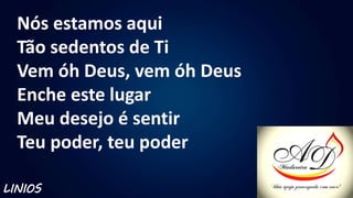 Nós estamos aqui
Tão sedentos de Ti
Vem óh Deus, vem óh Deus
Enche este lugar
Meu desejo é sentir
Teu poder, teu poder
LINIOS
 