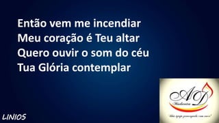 Então vem me incendiar
Meu coração é Teu altar
Quero ouvir o som do céu
Tua Glória contemplar
LINIOS
 