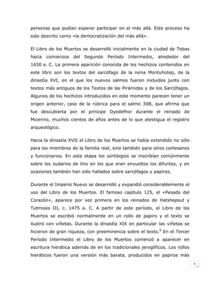 personas que podían esperar participar en el más allá. Este proceso ha
sido descrito como «la democratización del más allá».
El Libro de los Muertos se desarrolló inicialmente en la ciudad de Tebas
hacia

comienzos

del

Segundo

Período

Intermedio,

alrededor

del

1650 a. C. La primera aparición conocida de los hechizos contenidos en
este libro son los textos del sarcófago de la reina Montuhotep, de la
dinastía XVI, en el que los nuevos salmos fueron incluidos junto con
textos más antiguos de los Textos de las Pirámides y de los Sarcófagos.
Algunos de los hechizos introducidos en este momento parecen tener un
origen anterior, caso de la rúbrica para el salmo 30B, que afirma que
fue descubierta por el príncipe Dyedefhor durante el reinado de
Micerino, muchos cientos de años antes de lo que atestigua el registro
arqueológico.
Hacia la dinastía XVII el Libro de los Muertos se había extendido no sólo
para los miembros de la familia real, sino también para otros cortesanos
y funcionarios. En esta etapa los sortilegios se inscribían comúnmente
sobre los sudarios de lino en los que eran envueltos los difuntos, y en
ocasiones también han sido hallados sobre sarcófagos y papiros.
Durante el Imperio Nuevo se desarrolló y expandió considerablemente el
uso del Libro de los Muertos. El famoso capítulo 125, el «Pesado del
Corazón», aparece por vez primera en los reinados de Hatshepsut y
Tutmosis III, c. 1475 a. C. A partir de este período, el Libro de los
Muertos se escribió normalmente en un rollo de papiro y el texto se
ilustró con viñetas. Durante la dinastía XIX en particular las viñetas se
hicieron de gran riqueza, con preeminencia sobre el texto.8 En el Tercer
Período Intermedio el Libro de los Muertos comenzó a aparecer en
escritura hierática además de en los tradicionales jeroglíficos. Los rollos
hieráticos fueron una versión más barata, producidos en papiros más
6

 