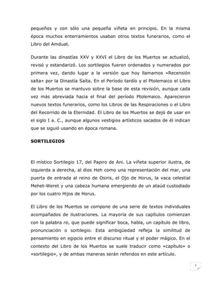 pequeños y con sólo una pequeña viñeta en principio. En la misma
época muchos enterramientos usaban otros textos funerarios, como el
Libro del Amduat.
Durante las dinastías XXV y XXVI el Libro de los Muertos se actualizó,
revisó y estandarizó. Los sortilegios fueron ordenados y numerados por
primera vez, dando lugar a la versión que hoy llamamos «Recensión
saíta» por la Dinastía Saíta. En el Período tardío y el Ptolemaico el Libro
de los Muertos se mantuvo sobre la base de esta revisión, aunque cada
vez más abreviada hacia el final del período Ptolemaico. Aparecieron
nuevos textos funerarios, como los Libros de las Respiraciones o el Libro
del Recorrido de la Eternidad. El Libro de los Muertos se dejó de usar en
el siglo I a. C., aunque algunos vestigios artísticos sacados de él indican
que se siguió usando en época romana.
SORTILEGIOS

El místico Sortilegio 17, del Papiro de Ani. La viñeta superior ilustra, de
izquierda a derecha, al dios Heh como una representación del mar, una
puerta de entrada al reino de Osiris, el Ojo de Horus, la vaca celestial
Mehet-Weret y una cabeza humana emergiendo de un ataúd custodiado
por los cuatro Hijos de Horus.
El Libro de los Muertos se compone de una serie de textos individuales
acompañados de ilustraciones. La mayoría de sus capítulos comienzan
con la palabra ro, que puede significar boca, habla, un capítulo de libro,
pronunciación o sortilegio. Esta ambigüedad refleja la similitud de
pensamiento en egipcio entre el discurso ritual y el poder mágico. En el
contexto del Libro de los Muertos se suele traducir como «capítulo» o
«sortilegio», y de ambas maneras serán referidos en este artículo.
7

 