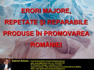 EERROORRII MMAAJJOORREE,, 
RREEPPEETTAATTEE ŞŞII RREEPPAARRAABBIILLEE 
PPRROODDUUSSEE ÎÎNN PPRROOMMOOVVAARREEAA 
RROOMMÂÂNNIIEEII 
Gabriel Arsene – Coordinating Editor Crystal Publishing Group 
gabi_arsene@hotmail.com, tel.: 0744.364.776 
Pe Facebook, Google+, LinkedIn şi Twitter 
Pagina Facebook - http://www.facebook.com/GabrielArsene.MyWay 
Blog - http://gabrielarsenemyway.blogspot.ro/ 
 