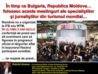 Re În timp ce Bulgaria, Reppuubblliiccaa MMoollddoovvaa…… 
ffoolloosseesscc aacceessttee mmeeeettiinngguurrii aallee ssppeecciiaalliişşttiilloorr 
şşii jjuurrnnaalliişşttiilloorr ddiinn ttuurriissmmuull mmoonnddiiaall…… 
România nu a organizat 
la ITB sau WTM, 
ÎN ULTIMII 5 ANI NICI-O 
conferinţă de presă sau 
alt eveniment care să 
figureze în programul 
oficial al târgurilor aflat 
în buzunarul fiecărui 
participant acreditat. 
… iar mapele de presă… 
Gabriel Arsene – Coordinating Editor Crystal Publishing Group 
gabi_arsene@hotmail.com, tel.: 0744.364.776 
Pe Facebook, Google+, LinkedIn şi Twitter 
Pagina Facebook - http://www.facebook.com/GabrielArsene.MyWay 
Blog - http://gabrielarsenemyway.blogspot.ro/ 
 