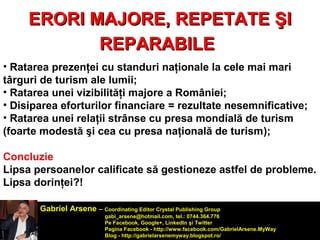 EERROORRII MMAAJJOORREE,, RREEPPEETTAATTEE ŞŞII 
RREEPPAARRAABBIILLEE 
• Ratarea prezenţei cu standuri naţionale la cele mai mari 
târguri de turism ale lumii; 
• Ratarea unei vizibilităţi majore a României; 
• Disiparea eforturilor financiare = rezultate nesemnificative; 
• Ratarea unei relaţii strânse cu presa mondială de turism 
(foarte modestă şi cea cu presa naţională de turism); 
Concluzie 
Lipsa persoanelor calificate să gestioneze astfel de probleme. 
Lipsa dorinţei?! 
Gabriel Arsene – Coordinating Editor Crystal Publishing Group 
gabi_arsene@hotmail.com, tel.: 0744.364.776 
Pe Facebook, Google+, LinkedIn şi Twitter 
Pagina Facebook - http://www.facebook.com/GabrielArsene.MyWay 
Blog - http://gabrielarsenemyway.blogspot.ro/ 
 