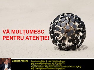 VĂ MULŢUMESC 
PENTRU ATENŢIE! 
Gabriel Arsene – Coordinating Editor Crystal Publishing Group 
gabi_arsene@hotmail.com, tel.: 0744.364.776 
Pe Facebook, Google+, LinkedIn şi Twitter 
Pagina Facebook - http://www.facebook.com/GabrielArsene.MyWay 
Blog - http://gabrielarsenemyway.blogspot.ro/ 
