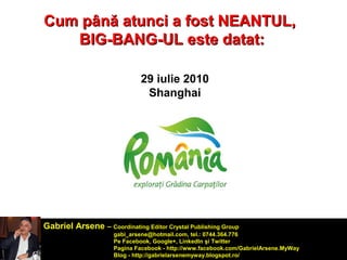 Cum ppâânnăă aattuunnccii aa ffoosstt NNEEAANNTTUULL,, 
BBIIGG--BBAANNGG--UULL eessttee ddaattaatt:: 
29 iulie 2010 
Shanghai 
Gabriel Arsene – Coordinating Editor Crystal Publishing Group 
gabi_arsene@hotmail.com, tel.: 0744.364.776 
Pe Facebook, Google+, LinkedIn şi Twitter 
Pagina Facebook - http://www.facebook.com/GabrielArsene.MyWay 
Blog - http://gabrielarsenemyway.blogspot.ro/ 
 