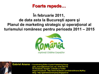 FFooaarrttee rreeppeeddee…… 
În februarie 2011, 
de data asta la Bucureşti apare şi 
Planul de marketing strategic şi operaţional al 
turismului românesc pentru perioada 2011 – 2015 
Gabriel Arsene – Coordinating Editor Crystal Publishing Group 
gabi_arsene@hotmail.com, tel.: 0744.364.776 
Pe Facebook, Google+, LinkedIn şi Twitter 
Pagina Facebook - http://www.facebook.com/GabrielArsene.MyWay 
Blog - http://gabrielarsenemyway.blogspot.ro/ 
 