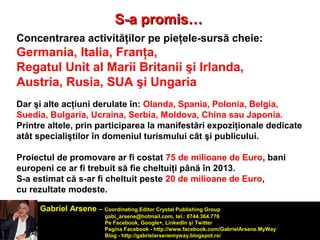 SS--aa pprroommiiss…… 
Concentrarea activităţilor pe pieţele-sursă cheie: 
Germania, Italia, Franţa, 
Regatul Unit al Marii Britanii şi Irlanda, 
Austria, Rusia, SUA şi Ungaria 
Dar şi alte acţiuni derulate în: Olanda, Spania, Polonia, Belgia, 
Suedia, Bulgaria, Ucraina, Serbia, Moldova, China sau Japonia. 
Printre altele, prin participarea la manifestări expoziţionale dedicate 
atât specialiştilor în domeniul turismului cât şi publicului. 
Proiectul de promovare ar fi costat 75 de milioane de Euro, bani 
europeni ce ar fi trebuit să fie cheltuiţi până în 2013. 
S-a estimat că s-ar fi cheltuit peste 20 de milioane de Euro, 
cu rezultate modeste. 
Gabriel Arsene – Coordinating Editor Crystal Publishing Group 
gabi_arsene@hotmail.com, tel.: 0744.364.776 
Pe Facebook, Google+, LinkedIn şi Twitter 
Pagina Facebook - http://www.facebook.com/GabrielArsene.MyWay 
Blog - http://gabrielarsenemyway.blogspot.ro/ 
 
