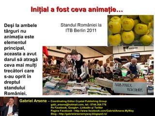 IInniiţţiiaall aa ffoosstt cceevvaa aanniimmaaţţiiee…… 
Gabriel Arsene – Coordinating Editor Crystal Publishing Group 
gabi_arsene@hotmail.com, tel.: 0744.364.776 
Pe Facebook, Google+, LinkedIn şi Twitter 
Pagina Facebook - http://www.facebook.com/GabrielArsene.MyWay 
Blog - http://gabrielarsenemyway.blogspot.ro/ 
Deşi la ambele 
târguri nu 
animaţia este 
elementul 
principal, 
aceasta a avut 
darul să atragă 
ceva mai mulţi 
trecători care 
s-au oprit în 
dreptul 
standului 
României. 
 
