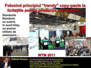 Folosind principiul ““ttrreennddyy”” ccooppyy--ppaassttee llaa 
lliicciittaaţţiiiillee ppeennttrruu pprroodduuccţţiiaa ssttaanndduurriilloorr…… 
Standurile 
României 
au suferit, 
în scurt timp, 
un proces 
stilistic de 
estompare… 
WWTTMM 22001111 
Gabriel Arsene – Coordinating Editor Crystal Publishing Group 
gabi_arsene@hotmail.com, tel.: 0744.364.776 
Pe Facebook, Google+, LinkedIn şi Twitter 
Pagina Facebook - http://www.facebook.com/GabrielArsene.MyWay 
Blog - http://gabrielarsenemyway.blogspot.ro/ 
 