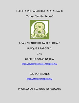 ESCUELA PREPARATORIA ESTATAL No. 8
“Carlos Castillo Peraza”
ADA 5 “DENTRO DE LA RED SOCIAL”
BLOQUE 1 PARCIAL 2
1º E
GABRIELA SALAS GARCIA
https://soygabrielasalas2510.blogspot.mx/
EQUIPO: TITANES
https://titanes32.blogspot.mx/
PROFESORA: ISC. ROSARIO RAYGOZA
 