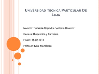 Universidad Técnica Particular De Loja Nombre: Gabriela Alejandra Saritama Ramírez Carrera: Bioquímica y Farmacia Fecha: 11-02-2011 Profesor: Iván  Montaleza 