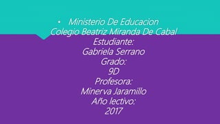 • Ministerio De Educacion
Colegio Beatriz Miranda De Cabal
Estudiante:
Gabriela Serrano
Grado:
9D
Profesora:
Minerva Jaramillo
Año lectivo:
2017
 