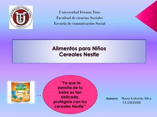 Universidad FerminToro 
Facultad de ciencias Sociales 
Escuela de comunicación Social 
Autores:MariaGabriela Silva 
CI.23835088 
´´Ya que la pansitade tu bebe es tan delicada, protégela con los cereales Nestle’’  
