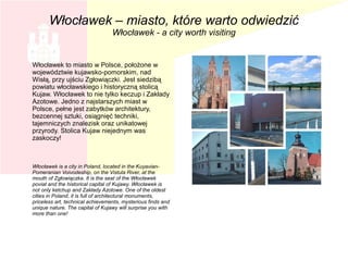 Włocławek to miasto w Polsce, położone w
województwie kujawsko-pomorskim, nad
Wisłą, przy ujściu Zgłowiączki. Jest siedzibą
powiatu włocławskiego i historyczną stolicą
Kujaw. Włocławek to nie tylko keczup i Zakłady
Azotowe. Jedno z najstarszych miast w
Polsce, pełne jest zabytków architektury,
bezcennej sztuki, osiągnięć techniki,
tajemniczych znalezisk oraz unikatowej
przyrody. Stolica Kujaw niejednym was
zaskoczy!
Włocławek is a city in Poland, located in the Kuyavian-
Pomeranian Voivodeship, on the Vistula River, at the
mouth of Zgłowiączka. It is the seat of the Włocławek
poviat and the historical capital of Kujawy. Włocławek is
not only ketchup and Zakłady Azotowe. One of the oldest
cities in Poland, it is full of architectural monuments,
priceless art, technical achievements, mysterious finds and
unique nature. The capital of Kujawy will surprise you with
more than one!
Włocławek – miasto, które warto odwiedzić
Włocławek - a city worth visiting
 