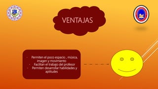 VENTAJAS
Permiten el poco espacio , música,
imagen y movimiento
Facilitan el trabajo del profesor
Permiten desarrollar habilidades y
aptitudes
 