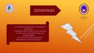 DESVENTAJAS
El coste de la adquisición de equipos y
programas
Problemas relacionados con los idiomas
Limites con la virtualidad frente a la
prespecialidad
Las nuevas formas de adicción y
dependencia a esta tecnologías
 