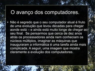 O avanço dos computadores. 
● Não é segredo que o seu computador atual é fruto 
de uma evolução que levou décadas para chegar 
aonde está – e ainda está muito longe de chegar ao 
seu final. Se pensarmos que cerca de dez anos 
atrás os processadores ainda nem conheciam os 
núcleos múltiplos, imaginar as máquinas que 
inauguraram a informática é uma tarefa ainda mais 
complicada. A seguir, uma imagem que mostra 
claramente a evolução dos computadores. 
 