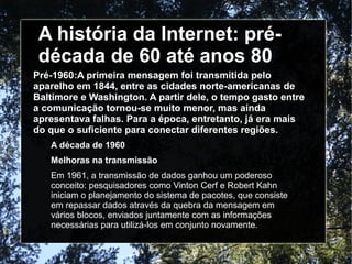 A história da Internet: pré-década 
de 60 até anos 80 
Pré-1960:A primeira mensagem foi transmitida pelo 
aparelho em 1844, entre as cidades norte-americanas de 
Baltimore e Washington. A partir dele, o tempo gasto entre 
a comunicação tornou-se muito menor, mas ainda 
apresentava falhas. Para a época, entretanto, já era mais 
do que o suficiente para conectar diferentes regiões. 
A década de 1960 
Melhoras na transmissão 
Em 1961, a transmissão de dados ganhou um poderoso 
conceito: pesquisadores como Vinton Cerf e Robert Kahn 
iniciam o planejamento do sistema de pacotes, que consiste 
em repassar dados através da quebra da mensagem em 
vários blocos, enviados juntamente com as informações 
necessárias para utilizá-los em conjunto novamente. 
 