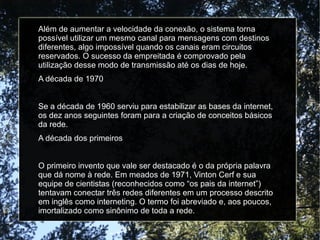 Além de aumentar a velocidade da conexão, o sistema torna 
possível utilizar um mesmo canal para mensagens com destinos 
diferentes, algo impossível quando os canais eram circuitos 
reservados. O sucesso da empreitada é comprovado pela 
utilização desse modo de transmissão até os dias de hoje. 
A década de 1970 
Se a década de 1960 serviu para estabilizar as bases da internet, 
os dez anos seguintes foram para a criação de conceitos básicos 
da rede. 
A década dos primeiros 
O primeiro invento que vale ser destacado é o da própria palavra 
que dá nome à rede. Em meados de 1971, Vinton Cerf e sua 
equipe de cientistas (reconhecidos como “os pais da internet”) 
tentavam conectar três redes diferentes em um processo descrito 
em inglês como interneting. O termo foi abreviado e, aos poucos, 
imortalizado como sinônimo de toda a rede. 
 