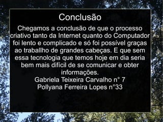 Conclusão 
Chegamos a conclusão de que o processo 
criativo tanto da Internet quanto do Computador 
foi lento e complicado e só foi possível graças 
ao traballho de grandes cabeças. E que sem 
essa tecnologia que temos hoje em dia seria 
bem mais difícil de se comunicar e obter 
informações. 
Gabriela Teixeira Carvalho n° 7 
Pollyana Ferreira Lopes n°33 
 