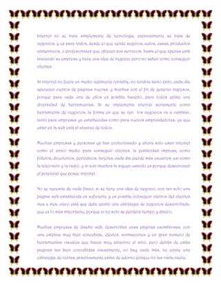 Internet no se trata simplemente de tecnología, esencialmente se trata de
negocios, y es para todos, desde el que vende seguros, autos, casas, productos
alimenticios, o profesionales que ofrecen sus servicios, hasta el que apenas está
iniciando su empresa y tiene una idea de negocio pero no saben cómo conseguir
clientes.
Si internet no fuera un medio realmente rentable, no tendría tanto éxito, cada día
aparecen cientos de páginas nuevas, y muchas con el fin de generar ingresos,
porque para cada una de ellos es posible hacerlo, para todos existe una
diversidad de herramientas. Si se implementa internet seriamente como
herramienta de negocios, la forma en que se ven los negocios va a cambiar,
tanto para empresas ya establecidas como para nuevos emprendedores, ya que
estar en la web está al alcance de todos.
Muchas empresas y personas ya han evolucionado y ahora solo usan internet
como el único medio para conseguir clientes, la publicidad impresa, como
folletos, directorios, periódicos, tarjetas, cada día pierde más usuarios, así como
la televisión y la radio, y si aún muchos la siguen usando es porque desconocen
el potencial que posee internet.
No se necesita de nada físico, si se tiene una idea de negocio, con tan solo una
página web establecida es suficiente y es posible conseguir cientos del clientes
mes a mes, claro está que debe existir una estrategia de negocios desarrollada,
que es lo más importante, porque si no solo se perderá tiempo y dinero.
Muchas empresas de diseño web, desarrollan unas páginas asombrosas, con
una estética muy bien concebida, efectos, animaciones y un gran número de
herramientas visuales que hacen muy atractivo el sitio, pero detrás de estás
paginas tan bien concebidas visualmente, no hay nada más, no existe una
estrategia de ventas, prácticamente están de adorno porque no las visita nadie.

 
