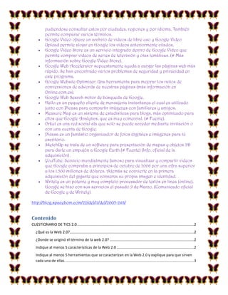 

















pudiendose consultar estos por ciudades, regiones y por idioma. También
permite comparar varios términos.
Google Video ofrece un archivo de videos de libre uso y Google Video
Upload permite alojar en Google los videos anteriormente citados.
Google Video Store es un servicio integrado dentro de Google Video que
permite comprar videos de series de televisión y otas temáticas. (# Más
información sobre Google Video Store).
Google Web Accelerator supuestamente ayuda a cargar las páginas web más
rápido. Se han encontrado varios problemas de seguridad y privacidad en
este programa.
Google Website Optimizer: Una herramienta para mejorar los ratios de
conversiones de adwords de nuestras páginas (más información en
Online.com.es).
Google Web Search motor de búsqueda de Google.
Hello es un pequeño cliente de mensajeria instantanea el cual es utilizado
junto con Picasa para compartir imágenes con familiares y amigos.
Measure Map es un sistema de estadísticas para blogs, más optimizado para
ellos que Google Analytics, que es muy comercial. (# Fuente).
Orkut es una red social ala que solo se puede acceder mediante invitación o
con una cuenta de Google.
Picasa es un fantástio organizador de fotos digitales e imágenes para tú
escritorio.
SketchUp se trata de un software para presentación de mapas y objetos 3D
para darle un empujón a Google Earth.(# Fuente) (Info. oficial de la
adquisición) .
YouTube: Servicio mundialmente famoso para visualizar y compartir videos
que Google compraba a principios de octubre de 2006 por una cifra superior
a los 1.500 millones de dólares. Además se convierte en la primera
adquisición del gigante que conserva su propia imagen e identidad.
Writely es un potente y muy completo procesador de textos en linea (online),
Google se hizo con sus servicios el pasado 9 de Marzo. (Comunicado oficial
de Google y de Writely)

http://blog.spacebom.com/22/del/11/del/2005-248/

Contenido
CUESTIONARIO DE TICS 2.0 ................................................................................................................2
¿Qué es la Web 2.0? .......................................................................................................................2
¿Donde se originó el término de la web 2.0? .................................................................................2
Indique al menos 5 características de la Web 2.0 ..........................................................................2
Indique al menos 5 herramientas que se caracterizan en la Web 2.0 y explique para que sirven
cada una de ellas. ...........................................................................................................................3

 
