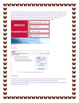 Hermos hablado de las presentaciones. A continuación mostramos un minitutorial
que ha sido elaborado en el marco del Convenio "Internet en el Aula" firmado entre
Red.es, el Ministerio de Educación y las CC.AA. del Estado, en el que se hace una
breve introducción a los programas para hacer presentaciones: Impress y
PowerPoint. Si pulsas sobre la imagen podrás acceder al mismo:

Ilustración 9

YouTube

Ilustración 10

Youtube es uno de los más popular gestores de vídeos en Internet, aunque existen
otros como el de Google que también resulta muy sencillos de utilizar.
A continuación mostramos como se vería un vídeo subido previamente a youtube y
embebido en nuestro blog.

 