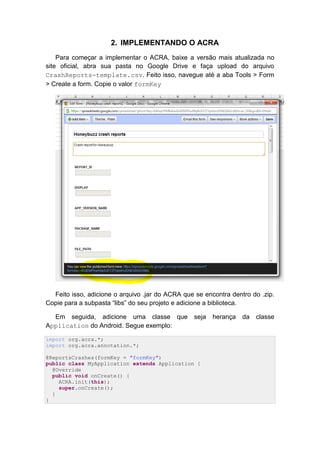 2. IMPLEMENTANDO O ACRA
    Para começar a implementar o ACRA, baixe a versão mais atualizada no
site oficial, abra sua pasta no Google Drive e faça upload do arquivo
CrashReports-template.csv. Feito isso, navegue até a aba Tools > Form
> Create a form. Copie o valor formKey




  Feito isso, adicione o arquivo .jar do ACRA que se encontra dentro do .zip.
Copie para a subpasta “libs” do seu projeto e adicione a biblioteca.

  Em seguida, adicione uma classe que             seja   herança   da   classe
Application do Android. Segue exemplo:

import org.acra.*;
import org.acra.annotation.*;

@ReportsCrashes(formKey = "formKey")
public class MyApplication extends Application {
  @Override
  public void onCreate() {
    ACRA.init(this);
    super.onCreate();
  }
}
 