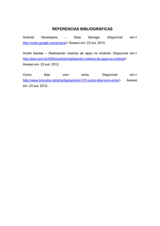 REFERENCIAS BIBLIOGRÁFICAS

Android     Developers      –     Data       Storage.      Disponível     em:<
http://code.google.com/p/acra/> Acesso em: 23 out. 2012.


André Santee – Rastreando crashes de apps no Android. Disponível em:<
http://jera.com.br/2554/android/rastreando-crashes-de-apps-no-android>
Acesso em: 23 out. 2012.


Como          lidar        com           erros.         Disponível        em:<
http://www.broculos.net/pt/artigo/android-101-como-lidar-com-erros>      Acesso
em: 23 out. 2012.
 