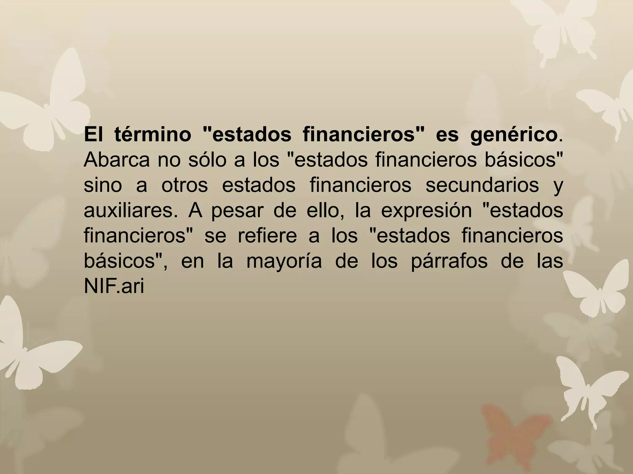 El término "estados financieros" es genérico. 
Abarca no sólo a los "estados financieros básicos" 
sino a otros estados financieros secundarios y 
auxiliares. A pesar de ello, la expresión "estados 
financieros" se refiere a los "estados financieros 
básicos", en la mayoría de los párrafos de las 
NIF.ari 
 