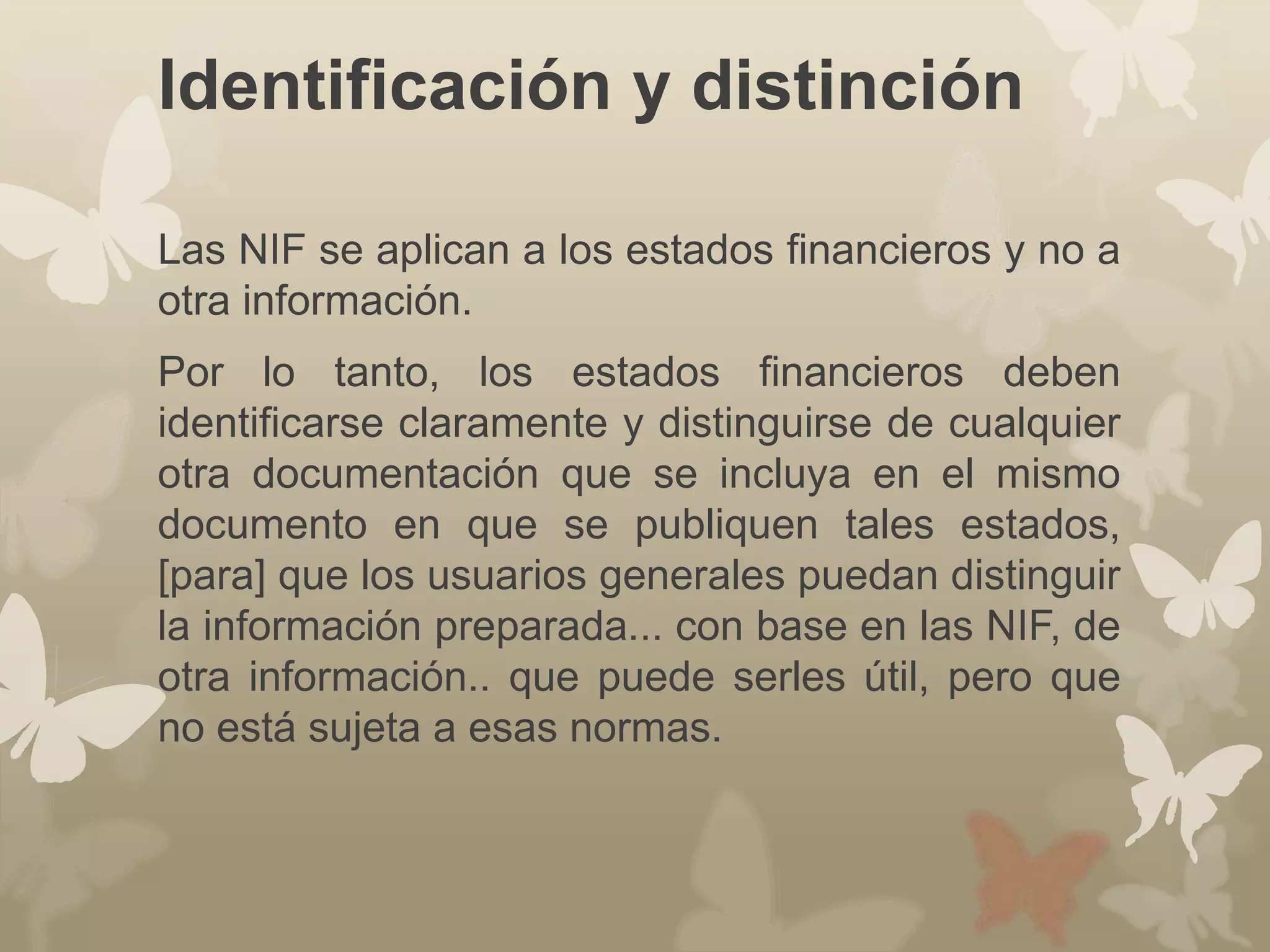 Identificación y distinción 
Las NIF se aplican a los estados financieros y no a 
otra información. 
Por lo tanto, los estados financieros deben 
identificarse claramente y distinguirse de cualquier 
otra documentación que se incluya en el mismo 
documento en que se publiquen tales estados, 
[para] que los usuarios generales puedan distinguir 
la información preparada... con base en las NIF, de 
otra información.. que puede serles útil, pero que 
no está sujeta a esas normas. 
 