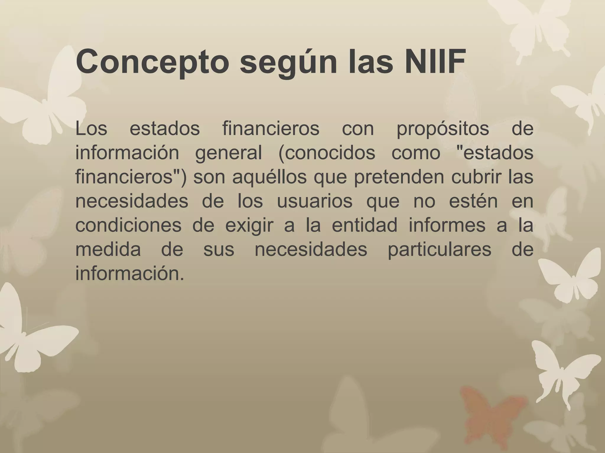 Concepto según las NIIF 
Los estados financieros con propósitos de 
información general (conocidos como "estados 
financieros") son aquéllos que pretenden cubrir las 
necesidades de los usuarios que no estén en 
condiciones de exigir a la entidad informes a la 
medida de sus necesidades particulares de 
información. 
 