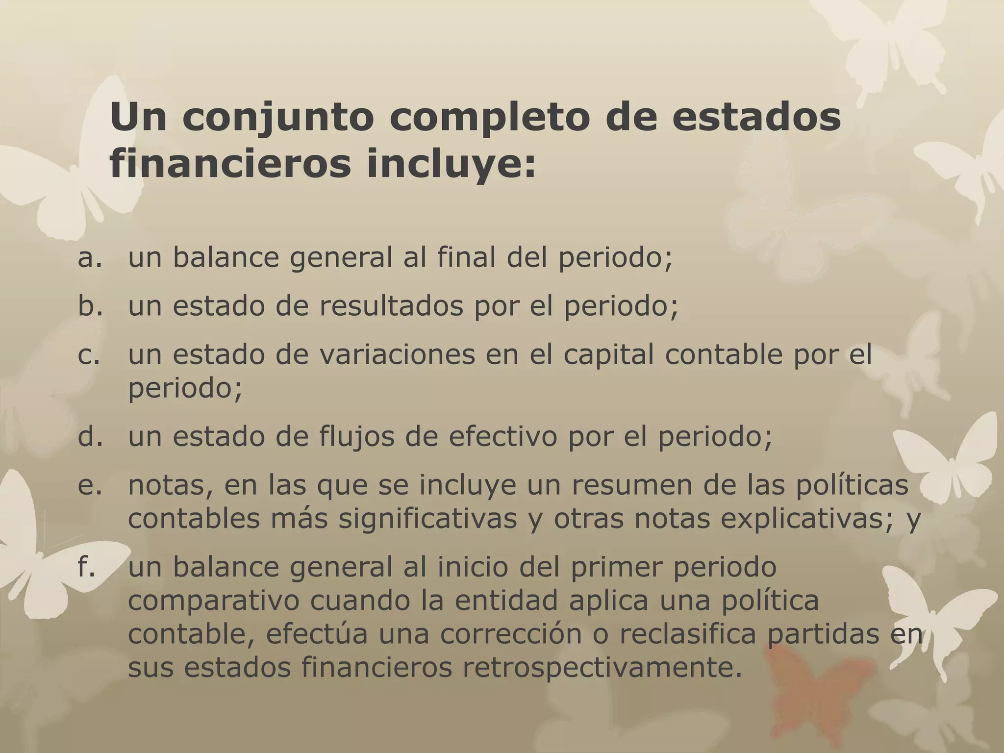 Un conjunto completo de estados 
financieros incluye: 
a. un balance general al final del periodo; 
b. un estado de resultados por el periodo; 
c. un estado de variaciones en el capital contable por el 
periodo; 
d. un estado de flujos de efectivo por el periodo; 
e. notas, en las que se incluye un resumen de las políticas 
contables más significativas y otras notas explicativas; y 
f. un balance general al inicio del primer periodo 
comparativo cuando la entidad aplica una política 
contable, efectúa una corrección o reclasifica partidas en 
sus estados financieros retrospectivamente. 
 