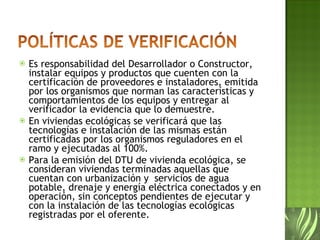 Es responsabilidad del Desarrollador o Constructor, instalar equipos y productos que cuenten con la certificación de proveedores e instaladores, emitida por los organismos que norman las características y comportamientos de los equipos y entregar al verificador la evidencia que lo demuestre.  En viviendas ecológicas se verificará que las tecnologías e instalación de las mismas están certificadas por los organismos reguladores en el ramo y ejecutadas al 100%.  Para la emisión del DTU de vivienda ecológica, se consideran viviendas terminadas aquellas que cuentan con urbanización y  servicios de agua potable, drenaje y energía eléctrica conectados y en operación, sin conceptos pendientes de ejecutar y con la instalación de las tecnologías ecológicas registradas por el oferente. 