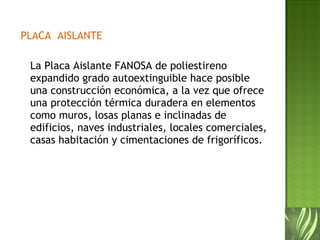 PLACA  AISLANTE La Placa Aislante FANOSA de poliestireno expandido grado autoextinguible hace posible una construcción económica, a la vez que ofrece una protección térmica duradera en elementos como muros, losas planas e inclinadas de edificios, naves industriales, locales comerciales, casas habitación y cimentaciones de frigoríficos. 