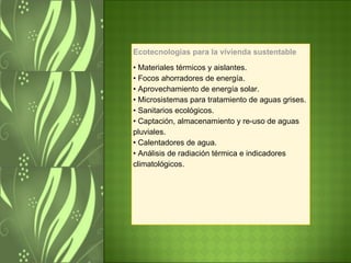 Ecotecnologías para la vivienda sustentable •  Materiales térmicos y aislantes. • Focos ahorradores de energía. • Aprovechamiento de energía solar. • Microsistemas para tratamiento de aguas grises. • Sanitarios ecológicos. • Captación, almacenamiento y re-uso de aguas pluviales. • Calentadores de agua. • Análisis de radiación térmica e indicadores climatológicos. 