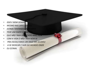 • ISSO E BOM DEMAIS
• MESMO NAS DIFICUDADES
• ESTAVA TENTANDO FAZER MAIS
• TEVE UM ESATO MOMENTO.
• QUE NÃO TAVA QUERENDO MAIS NDA
• COM A VIDA E NÃO TAVA NEM AI
• PRA ESCOLA MAIS UM ANJO ME AJUDOU
• A SE DEDICAR E SAIR DO MUNDO ONDE
• EU ESTAVA.
 