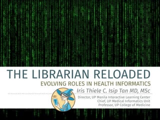 THE LIBRARIAN RELOADED
EVOLVING ROLES IN HEALTH INFORMATICS
Iris Thiele C. Isip Tan MD, MSc
Director, UP Manila Interactive Learning Center
Chief, UP Medical Informatics Unit
Professor, UP College of Medicine
 