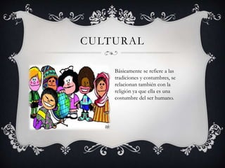 CULTURAL 
Básicamente se refiere a las 
tradiciones y costumbres, se 
relacionan también con la 
religión ya que ella es una 
costumbre del ser humano. 
 