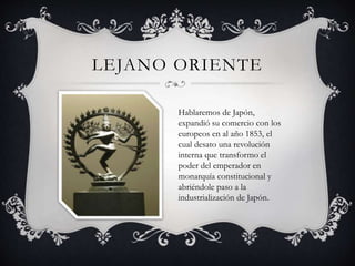 LEJANO ORIENTE 
Hablaremos de Japón, 
expandió su comercio con los 
europeos en al año 1853, el 
cual desato una revolución 
interna que transformo el 
poder del emperador en 
monarquía constitucional y 
abriéndole paso a la 
industrialización de Japón. 
 
